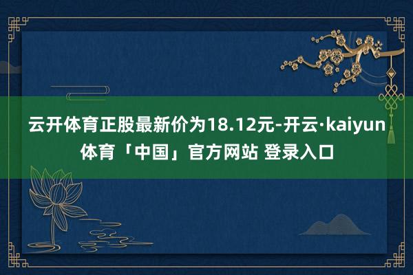 云开体育正股最新价为18.12元-开云·kaiyun体育「中国」官方网站 登录入口