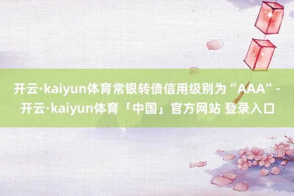 开云·kaiyun体育常银转债信用级别为“AAA”-开云·kaiyun体育「中国」官方网站 登录入口