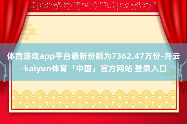 体育游戏app平台最新份额为7362.47万份-开云·kaiyun体育「中国」官方网站 登录入口