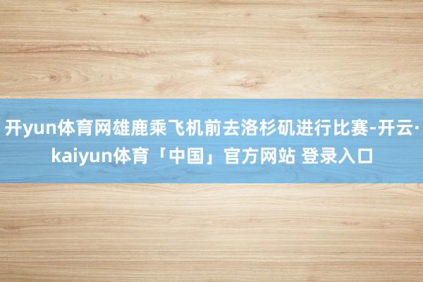 开yun体育网雄鹿乘飞机前去洛杉矶进行比赛-开云·kaiyun体育「中国」官方网站 登录入口