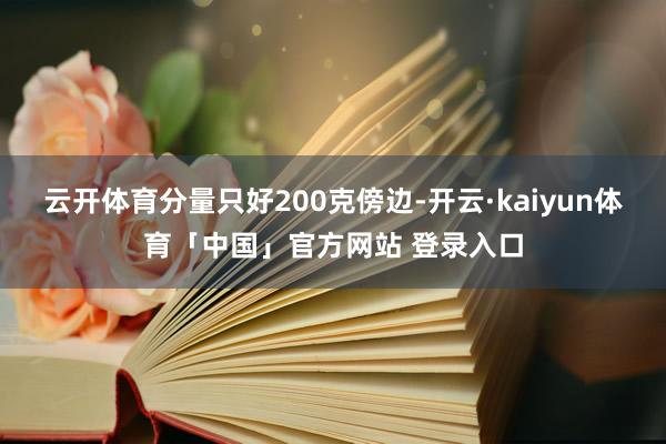 云开体育分量只好200克傍边-开云·kaiyun体育「中国」官方网站 登录入口