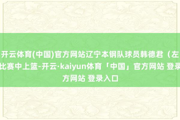 开云体育(中国)官方网站辽宁本钢队球员韩德君（左）在比赛中上篮-开云·kaiyun体育「中国」官方网站 登录入口