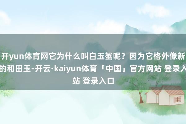 开yun体育网它为什么叫白玉蟹呢？因为它格外像新疆的和田玉-开云·kaiyun体育「中国」官方网站 登录入口