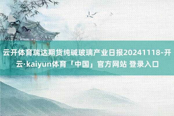 云开体育瑞达期货纯碱玻璃产业日报20241118-开云·kaiyun体育「中国」官方网站 登录入口