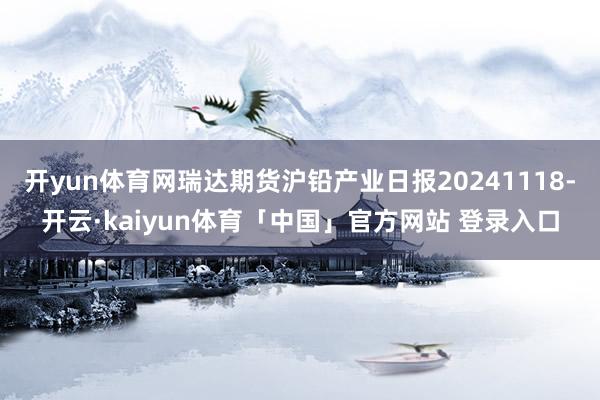 开yun体育网瑞达期货沪铅产业日报20241118-开云·kaiyun体育「中国」官方网站 登录入口