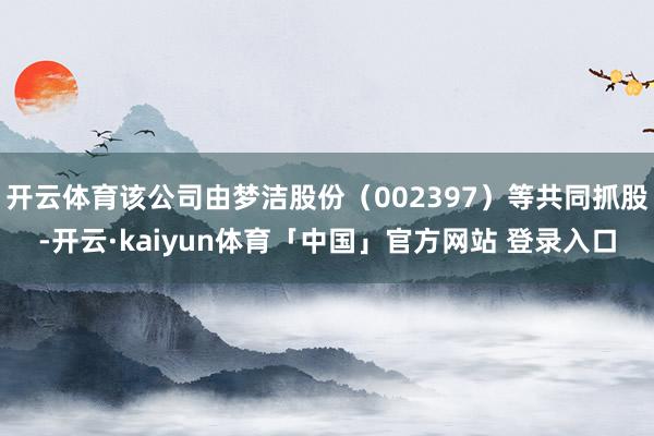 开云体育该公司由梦洁股份（002397）等共同抓股-开云·kaiyun体育「中国」官方网站 登录入口